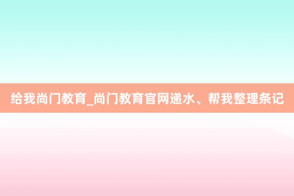 给我尚门教育_尚门教育官网递水、帮我整理条记