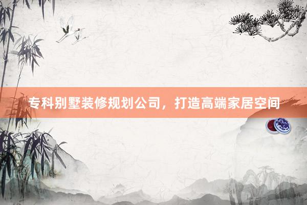 专科别墅装修规划公司,打造高端家居空间