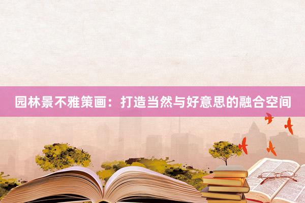 园林景不雅策画：打造当然与好意思的融合空间